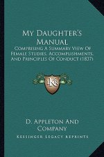 My Daughter's Manual: Comprising A Summary View Of Female Studies, Accomplishments, And Principles Of Conduct (1837)
