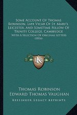 Some Account Of Thomas Robinson, Late Vicar Of St. Mary's, Leicester, And Sometime Fellow Of Trinity College, Cambridge: With A Selection Of Original