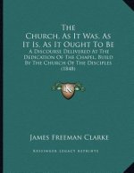 The Church, As It Was, As It Is, As It Ought To Be: A Discourse Delivered At The Dedication Of The Chapel, Build By The Church Of The Disciples (1848)