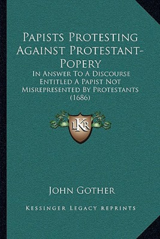 Papists Protesting Against Protestant-Popery: In Answer To A Discourse Entitled A Papist Not Misrepresented By Protestants (1686)