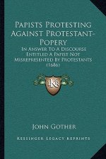 Papists Protesting Against Protestant-Popery: In Answer To A Discourse Entitled A Papist Not Misrepresented By Protestants (1686)