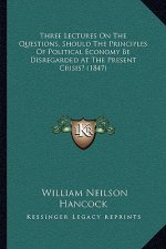 Three Lectures On The Questions, Should The Principles Of Political Economy Be Disregarded At The Present Crisis? (1847)