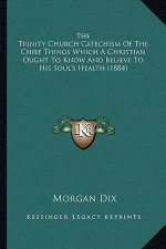 The Trinity Church Catechism Of The Chief Things Which A Christian Ought To Know And Believe To His Soul's Health (1884)