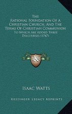 The Rational Foundation Of A Christian Church, And The Terms Of Christian Communion: To Which Are Added Three Discourses (1747)