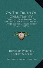 On The Truth Of Christianity: Compiled From Lessons On The Truth Of Christianity And Other Works Of Archbishop Whately (1866)