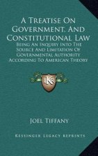 A Treatise On Government, And Constitutional Law: Being An Inquiry Into The Source And Limitation Of Governmental Authority According To American Theo