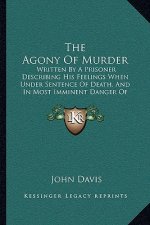 The Agony Of Murder: Written By A Prisoner Describing His Feelings When Under Sentence Of Death, And In Most Imminent Danger Of Execution (