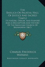 The Basilica Or Palatial Hall Of Justice And Sacred Temple: Its Nature, Origin, And Purport, And A Description And History Of The Basilican Church Of