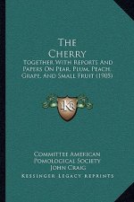 The Cherry: Together With Reports And Papers On Pear, Plum, Peach, Grape, And Small Fruit (1905)