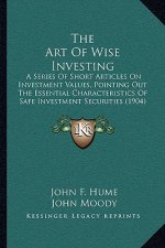 The Art Of Wise Investing: A Series Of Short Articles On Investment Values, Pointing Out The Essential Characteristics Of Safe Investment Securit