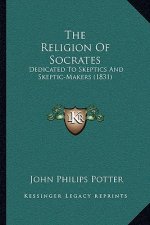 The Religion Of Socrates: Dedicated To Skeptics And Skeptic-Makers (1831)