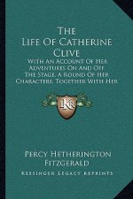 The Life Of Catherine Clive: With An Account Of Her Adventures On And Off The Stage, A Round Of Her Characters, Together With Her Correspondence (1