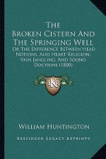 The Broken Cistern And The Springing Well: Or The Difference Between Head Notions, And Heart Religion; Vain Jangling, And Sound Doctrine (1800)
