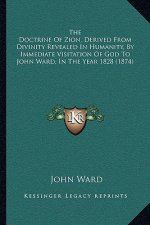 The Doctrine Of Zion, Derived From Divinity Revealed In Humanity, By Immediate Visitation Of God To John Ward, In The Year 1828 (1874)