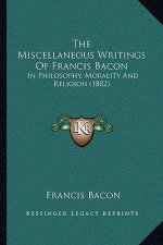 The Miscellaneous Writings Of Francis Bacon: In Philosophy, Morality And Religion (1802)