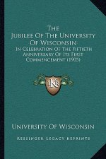 The Jubilee Of The University Of Wisconsin: In Celebration Of The Fiftieth Anniversary Of Its First Commencement (1905)