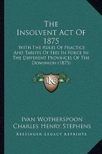 The Insolvent Act Of 1875: With The Rules Of Practice And Tariffs Of Fees In Force In The Different Provinces Of The Dominion (1875)