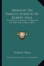 Sermons On Various Subjects By Robert Hall: To Which Is Added, A Treatise On The Holy Spirit (1814)