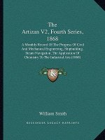 The Artizan V2, Fourth Series, 1868: A Monthly Record Of The Progress Of Civil And Mechanical Engineering, Shipbuilding, Steam Navigation, The Applica