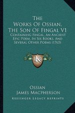 The Works Of Ossian, The Son Of Fingal V1: Containing Fingal, An Ancient Epic Poem, In Six Books, And Several Other Poems (1765)