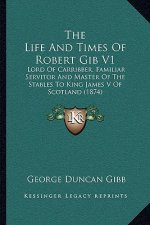 The Life And Times Of Robert Gib V1: Lord Of Carribber, Familiar Servitor And Master Of The Stables To King James V Of Scotland (1874)