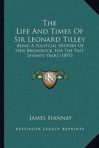 The Life And Times Of Sir Leonard Tilley: Being A Political History Of New Brunswick, For The Past Seventy Years (1897)