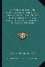 A Proposal For The Conversion Of The Popish Natives Of Ireland To The Established Religion: With The Reasons Upon Which It Is Grounded (1711)