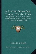A Letter From Mr. Cibber, To Mr. Pope: Inquiring Into The Motives That Might Induce Him In His Satyrical Works (1777)