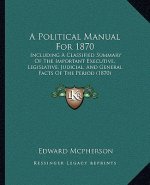 A Political Manual For 1870: Including A Classified Summary Of The Important Executive, Legislative, Judicial, And General Facts Of The Period (187