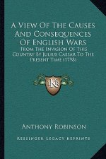 A View Of The Causes And Consequences Of English Wars: From The Invasion Of This Country By Julius Caesar To The Present Time (1798)