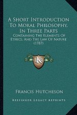 A Short Introduction To Moral Philosophy, In Three Parts: Containing The Elements Of Ethics, And The Law Of Nature (1787)