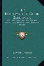 The Plain Path To Good Gardening: Or How To Grow Vegetables, Fruits, And Flowers Successfully (1871)