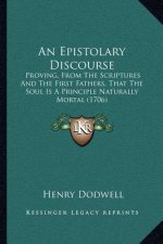 An Epistolary Discourse: Proving, From The Scriptures And The First Fathers, That The Soul Is A Principle Naturally Mortal (1706)