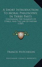 A Short Introduction To Moral Philosophy, In Three Parts: Containing The Elements Of Ethics, And The Law Of Nature (1787)