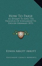 How To Parse: An Attempt To Apply The Principles Of Scholarship To English Grammar (1875)