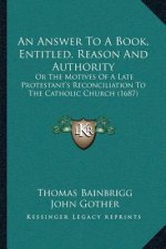 An Answer To A Book, Entitled, Reason And Authority: Or The Motives Of A Late Protestant's Reconciliation To The Catholic Church (1687)