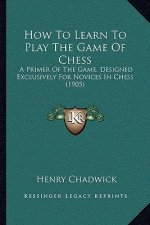 How To Learn To Play The Game Of Chess: A Primer Of The Game, Designed Exclusively For Novices In Chess (1905)