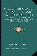 Some Of The Glories Of Our Lord And Saviour Jesus Christ: Exhibited In Sacramental Discourses, Preached At Boston In New England (1728)