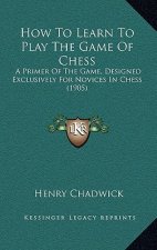 How to Learn to Play the Game of Chess: A Primer of the Game, Designed Exclusively for Novices in Chess (1905)