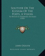 Solitude Or The Elysium Of The Poets, A Vision: To Which Is Subjoined An Elegy (1765)