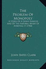 The Problem Of Monopoly: A Study Of A Grave Danger And Of The Natural Mode Of Averting It (1904)