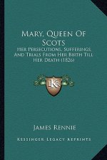 Mary, Queen Of Scots: Her Persecutions, Sufferings, And Trials From Her Birth Till Her Death (1826)