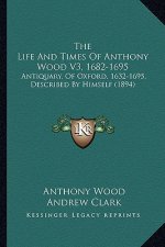 The Life And Times Of Anthony Wood V3, 1682-1695: Antiquary, Of Oxford, 1632-1695, Described By Himself (1894)