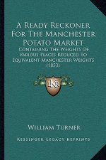 A Ready Reckoner For The Manchester Potato Market: Containing The Weights Of Various Places Reduced To Equivalent Manchester Weights (1853)