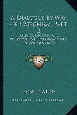A Dialogue By Way Of Catechism, Part 2: Religious, Moral, And Philosophical, For Grown Men And Women (1872)