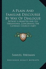 A Plain And Familiar Discourse By Way Of Dialogue: Betwixt A Minister And His Parishioner, Concerning The Catholic Church (1687)