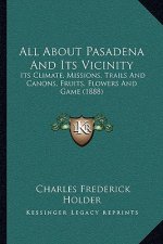 All About Pasadena And Its Vicinity: Its Climate, Missions, Trails And Canons, Fruits, Flowers And Game (1888)