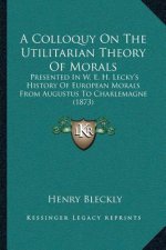 A Colloquy On The Utilitarian Theory Of Morals: Presented In W. E. H. Lecky's History Of European Morals From Augustus To Charlemagne (1873)