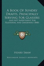 A Book Of Sundry Drafts, Principally Serving For Glasiers: And Not Impertinent For Plasterers, And Gardeners (1848)