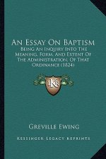An Essay On Baptism: Being An Inquiry Into The Meaning, Form, And Extent Of The Administration, Of That Ordinance (1824)